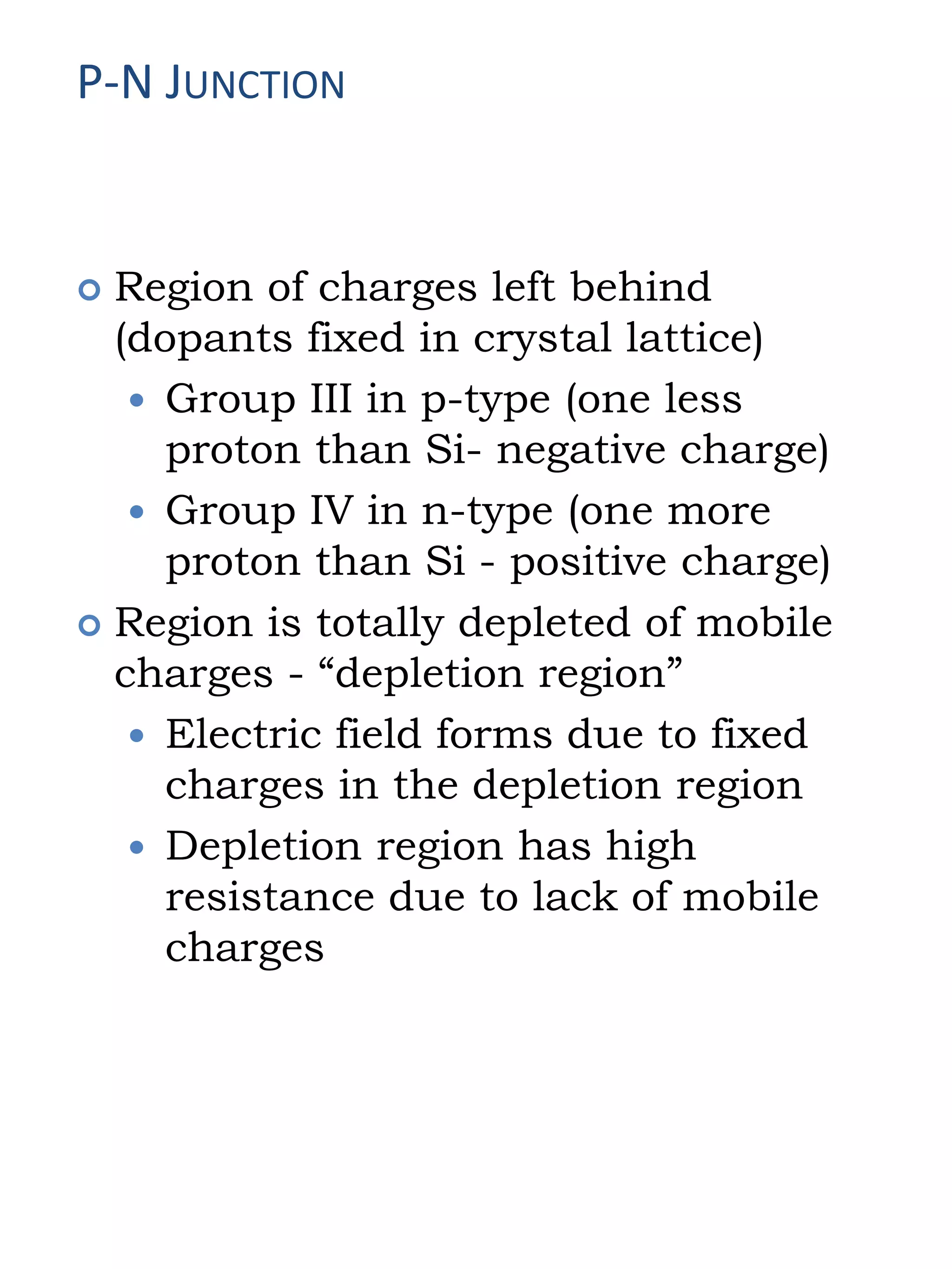 P-N JUNCTION
 Region of charges left behind
(dopants fixed in crystal lattice)
 Group III in p-type (one less
proton than Si- negative charge)
 Group IV in n-type (one more
proton than Si - positive charge)
 Region is totally depleted of mobile
charges - “depletion region”
 Electric field forms due to fixed
charges in the depletion region
 Depletion region has high
resistance due to lack of mobile
charges
 