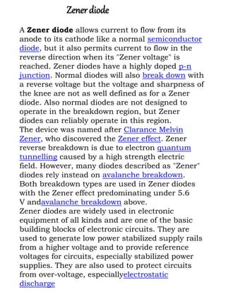 A Zener diode allows current to flow from its
anode to its cathode like a normal semiconductor
diode, but it also permits ...