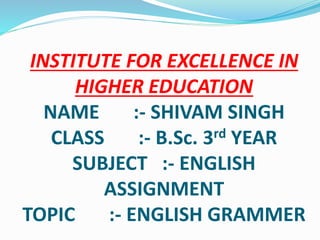 INSTITUTE FOR EXCELLENCE IN
HIGHER EDUCATION
NAME :- SHIVAM SINGH
CLASS :- B.Sc. 3rd YEAR
SUBJECT :- ENGLISH
ASSIGNMENT
TOPIC :- ENGLISH GRAMMER
 