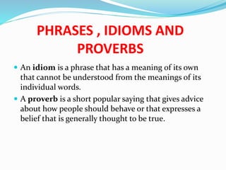 PHRASES , IDIOMS AND
PROVERBS
 An idiom is a phrase that has a meaning of its own
that cannot be understood from the meanings of its
individual words.
 A proverb is a short popular saying that gives advice
about how people should behave or that expresses a
belief that is generally thought to be true.
 