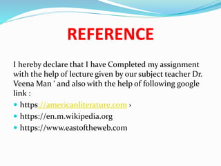 REFERENCE
I hereby declare that I have Completed my assignment
with the help of lecture given by our subject teacher Dr.
Veena Man ‘ and also with the help of following google
link :
 https://americanliterature.com ›
 https://en.m.wikipedia.org
 https://www.eastoftheweb.com
 