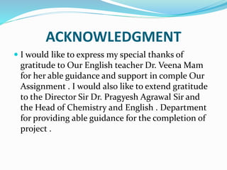 ACKNOWLEDGMENT
 I would like to express my special thanks of
gratitude to Our English teacher Dr. Veena Mam
for her able guidance and support in comple Our
Assignment . I would also like to extend gratitude
to the Director Sir Dr. Pragyesh Agrawal Sir and
the Head of Chemistry and English . Department
for providing able guidance for the completion of
project .
 
