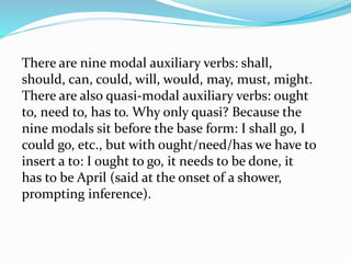 There are nine modal auxiliary verbs: shall,
should, can, could, will, would, may, must, might.
There are also quasi-modal auxiliary verbs: ought
to, need to, has to. Why only quasi? Because the
nine modals sit before the base form: I shall go, I
could go, etc., but with ought/need/has we have to
insert a to: I ought to go, it needs to be done, it
has to be April (said at the onset of a shower,
prompting inference).
 