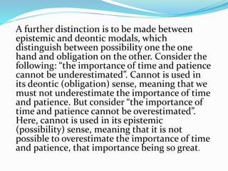 A further distinction is to be made between
epistemic and deontic modals, which
distinguish between possibility one the one
hand and obligation on the other. Consider the
following: “the importance of time and patience
cannot be underestimated”. Cannot is used in
its deontic (obligation) sense, meaning that we
must not underestimate the importance of time
and patience. But consider “the importance of
time and patience cannot be overestimated”.
Here, cannot is used in its epistemic
(possibility) sense, meaning that it is not
possible to overestimate the importance of time
and patience, that importance being so great.
 