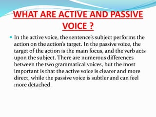 WHAT ARE ACTIVE AND PASSIVE
VOICE ?
 In the active voice, the sentence’s subject performs the
action on the action’s target. In the passive voice, the
target of the action is the main focus, and the verb acts
upon the subject. There are numerous differences
between the two grammatical voices, but the most
important is that the active voice is clearer and more
direct, while the passive voice is subtler and can feel
more detached.
 