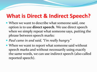What is Direct & Indirect Speech?
 When we want to describe what someone said, one
option is to use direct speech. We use direct speech
when we simply repeat what someone says, putting the
phrase between speech marks:
 Paul came in and said, “I’m really hungry.”
 When we want to report what someone said without
speech marks and without necessarily using exactly
the same words, we can use indirect speech (also called
reported speech).
 