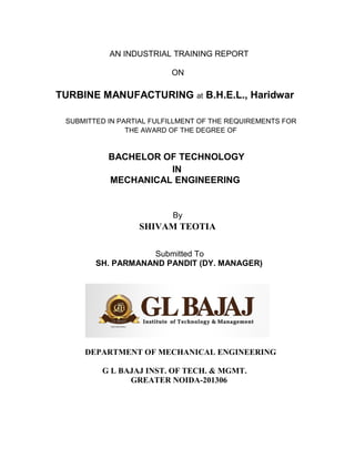 AN INDUSTRIAL TRAINING REPORT
ON
TURBINE MANUFACTURING at B.H.E.L., Haridwar
SUBMITTED IN PARTIAL FULFILLMENT OF THE REQUIREMENTS FOR
THE AWARD OF THE DEGREE OF
BACHELOR OF TECHNOLOGY
IN
MECHANICAL ENGINEERING
By
SHIVAM TEOTIA
Submitted To
SH. PARMANAND PANDIT (DY. MANAGER)
DEPARTMENT OF MECHANICAL ENGINEERING
G L BAJAJ INST. OF TECH. & MGMT.
GREATER NOIDA-201306
 