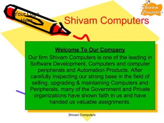 Your Logo
  Here              Shivam Computers

                 Welcome To Our Company
     Our firm Shivam Computers is one of the leading in
     Software Development, Computers and computer
         peripherals and Automation Products. After
      carefully Inspecting our strong base in the field of
      selling, upgrading & maintaining Computers and
     Peripherals, many of the Government and Private
       organizations have shown faith in us and have
              handed us valuable assignments.

                      Shivam Computers
 