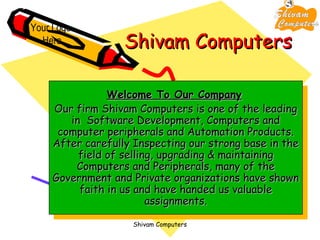 Shivam Computers Welcome To Our Company   Our firm Shivam Computers is one of the leading in  Software Development, Computers and computer peripherals and Automation Products. After carefully Inspecting our strong base in the field of selling, upgrading & maintaining Computers and Peripherals, many of the Government and Private organizations have shown faith in us and have handed us valuable assignments. Your Logo  Here 