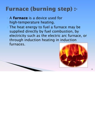 ? A furnace is a device used for
high-temperature heating.
? The heat energy to fuel a furnace may be
supplied directly by fuel combustion, by
electricity such as the electric arc furnace, or
through induction heating in induction
furnaces.
10
Furnace (burning step) :-
 