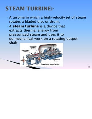 ? A turbine in which a high-velocity jet of steam
rotates a bladed disc or drum.
? A steam turbine is a device that
extracts thermal energy from
pressurized steam and uses it to
do mechanical work on a rotating output
shaft.
12
STEAM TURBINE:-
 