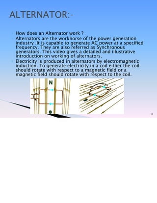 ? How does an Alternator work ?
? Alternators are the workhorse of the power generation
industry .It is capable to generate AC power at a specified
frequency. They are also referred as Synchronous
generators. This video gives a detailed and illustrative
introduction on working of alternators.
? Electricity is produced in alternators by electromagnetic
induction. To generate electricity in a coil either the coil
should rotate with respect to a magnetic field or a
magnetic field should rotate with respect to the coil.
13
ALTERNATOR:-
 