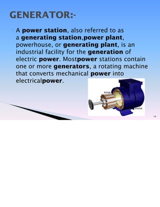? A power station, also referred to as
a generating station,power plant,
powerhouse, or generating plant, is an
industrial facility for the generation of
electric power. Mostpower stations contain
one or more generators, a rotating machine
that converts mechanical power into
electricalpower.
14
GENERATOR:-
 