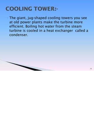 ? The giant, jug-shaped cooling towers you see
at old power plants make the turbine more
efficient. Boiling hot water from the steam
turbine is cooled in a heat exchanger called a
condenser.
15
COOLING TOWER:-
 