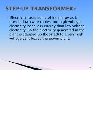 ? Electricity loses some of its energy as it
travels down wire cables, but high-voltage
electricity loses less energy than low-voltage
electricity. So the electricity generated in the
plant is stepped-up (boosted) to a very high
voltage as it leaves the power plant.
17
STEP-UP TRANSFORMER:-
 