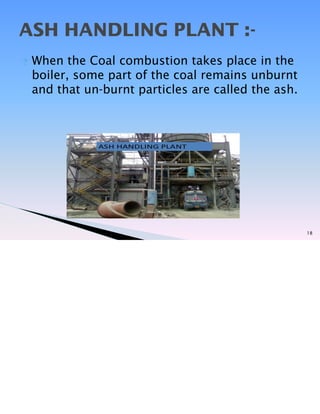 ? When the Coal combustion takes place in the
boiler, some part of the coal remains unburnt
and that un-burnt particles are called the ash.
18
ASH HANDLING PLANT :-
 