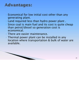 ? Economical for low initial cost other than any
generating plant.
? Land required less than hydro power plant .
? Since coal is main fuel and its cost is quite cheap
than petrol/diesel so generation cost is
economical.
? There are easier maintenance.
? Thermal power plant can be installed in any
location where transportation & bulk of water are
available.
20
Advantages:
 
