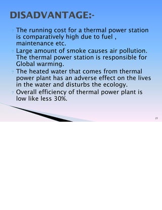 ? The running cost for a thermal power station
is comparatively high due to fuel ,
maintenance etc.
? Large amount of smoke causes air pollution.
The thermal power station is responsible for
Global warming.
? The heated water that comes from thermal
power plant has an adverse effect on the lives
in the water and disturbs the ecology.
? Overall efficiency of thermal power plant is
low like less 30%.
21
DISADVANTAGE:-
 