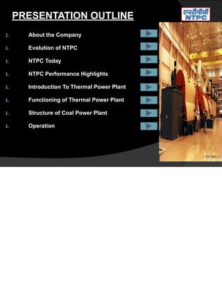 PRESENTATION OUTLINE
1. About the Company
1. Evolution of NTPC
1. NTPC Today
1. NTPC Performance Highlights
1. Introduction To Thermal Power Plant
1. Functioning of Thermal Power Plant
1. Structure of Coal Power Plant
1. Operation
 