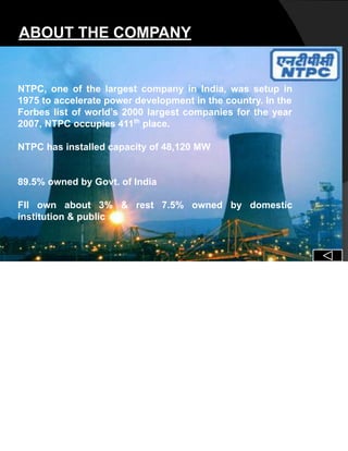 ABOUT THE COMPANY
NTPC, one of the largest company in India, was setup in
1975 to accelerate power development in the country. In the
Forbes list of world’s 2000 largest companies for the year
2007, NTPC occupies 411th
place.
NTPC has installed capacity of 48,120 MW
89.5% owned by Govt. of India
FII own about 3% & rest 7.5% owned by domestic
institution & public
 
