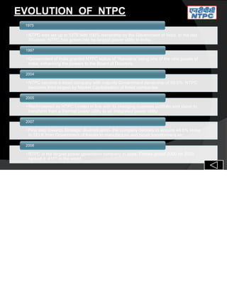 EVOLUTION OF NTPC
•NTPC was set up in 1975 with 100% ownership by the Government of India. In the last
30 years, NTPC has grown into he largest power utility in India.
1975
•Government of India granted NTPC status of “Navratna’ being one of the nine jewels of
India, enhancing the powers to the Board of Directors.
1997
•NTPC became a listed company with majority Government ownership of 89.5%. NTPC
becomes third largest by Market Capitalisation of listed companies
2004
•Rechristened as NTPC Limited in line with its changing business portfolio and vision to
transform from a thermal power utility to an integrated power utility.
2005
•First step towards Strategic diversification- the company decides to acquire 44.6% stake
in TELK from Government of Kerala to manufacture and repair transformers etc.
2007
•NTPC is the largest power generation company in India. Forbes global 2000 for 2008
ranked it 411th
in the world.
2008
 