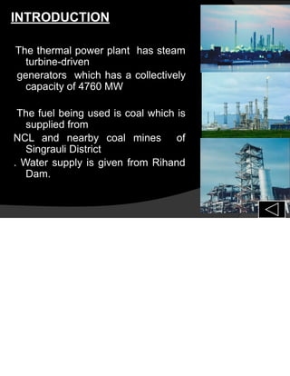 INTRODUCTION
The thermal power plant has steam
turbine-driven
generators which has a collectively
capacity of 4760 MW
The fuel being used is coal which is
supplied from
NCL and nearby coal mines of
Singrauli District
. Water supply is given from Rihand
Dam.
 