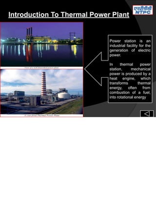 Introduction To Thermal Power Plant
Power station is an
industrial facility for the
generation of electric
power.
In thermal power
station, mechanical
power is produced by a
heat engine, which
transforms thermal
energy, often from
combustion of a fuel,
into rotational energy
 