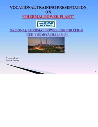 NATIONAL THERMAL POWER CORPORATION
LTD VINDHYACHAL (M.P)
3
VOCATIONAL TRAINING PRESENTATION
ON
“THERMAL POWER PLANT”
Presented by
Shivam Dubey
 