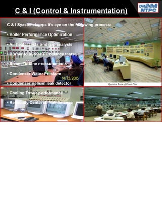C & I (Control & Instrumentation)
C & I Syastem keeps it’s eye on the following process:
• Boiler Performance Optimization
• Air heater tests and gap analysis
• Burner to burner PF balance tests
• Steam Turbine measurements
• Condenser Water Pressure
• Condenser Helium leak detector
• Cooling Tower performance
• Reliability Centered Maintenance
 