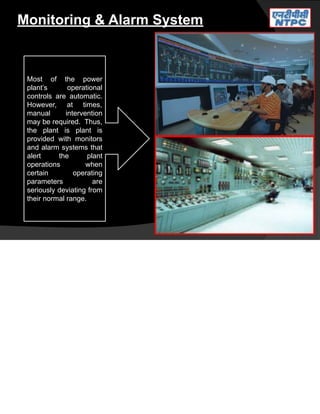 Monitoring & Alarm System
Most of the power
plant’s operational
controls are automatic.
However, at times,
manual intervention
may be required. Thus,
the plant is plant is
provided with monitors
and alarm systems that
alert the plant
operations when
certain operating
parameters are
seriously deviating from
their normal range.
 