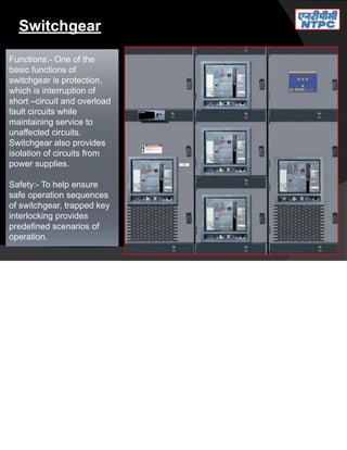 Switchgear
Functions:- One of the
basic functions of
switchgear is protection,
which is interruption of
short –circuit and overload
fault circuits while
maintaining service to
unaffected circuits.
Switchgear also provides
isolation of circuits from
power supplies.
Safety:- To help ensure
safe operation sequences
of switchgear, trapped key
interlocking provides
predefined scenarios of
operation.
 