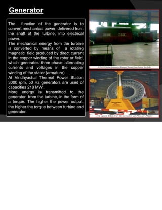 Generator
The function of the generator is to
convert mechanical power, delivered from
the shaft of the turbine, into electrical
power.
The mechanical energy from the turbine
is converted by means of a rotating
magnetic field produced by direct current
in the copper winding of the rotor or field,
which generates three-phase alternating
currents and voltages in the copper
winding of the stator (armature).
At Vindhyachal Thermal Power Station
3000 rpm, 50 Hz generators are used of
capacities 210 MW.
More energy is transmitted to the
generator from the turbine, in the form of
a torque. The higher the power output,
the higher the torque between turbine and
generator.
 