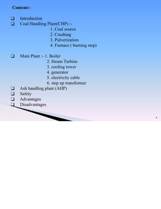 4
Content:-
❑ Introduction
❑ Coal Handling Plant(CHP) :-
1. Coal source
2. Crushing
3. Pulverization
4. Furnace ( burning step)
❑ Main Plant :- 1. Boiler
2. Steam Turbine
3. cooling tower
4. generator
5. electricity cable
6. step up transformer
❑ Ash handling plant (AHP)
❑ Safety
❑ Advantages
❑ Disadvantages
 