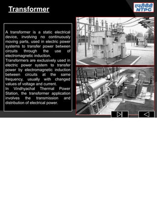 Transformer
A transformer is a static electrical
device, involving no continuously
moving parts, used in electric power
systems to transfer power between
circuits through the use of
electromagnetic induction.
Transformers are exclusively used in
electric power system to transfer
power by electromagnetic induction
between circuits at the same
frequency, usually with changed
values of voltage and current.
In Vindhyachal Thermal Power
Station, the transformer application
involves the transmission and
distribution of electrical power.
 
