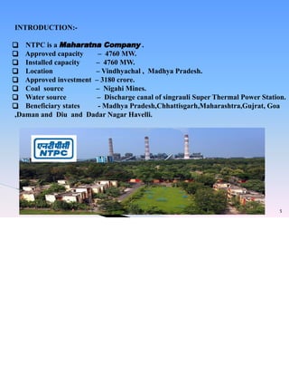 5
INTRODUCTION:-
❑ NTPC is a Maharatna Company .
❑ Approved capacity – 4760 MW.
❑ Installed capacity – 4760 MW.
❑ Location – Vindhyachal , Madhya Pradesh.
❑ Approved investment – 3180 crore.
❑ Coal source – Nigahi Mines.
❑ Water source – Discharge canal of singrauli Super Thermal Power Station.
❑ Beneficiary states - Madhya Pradesh,Chhattisgarh,Maharashtra,Gujrat, Goa
,Daman and Diu and Dadar Nagar Havelli.
 