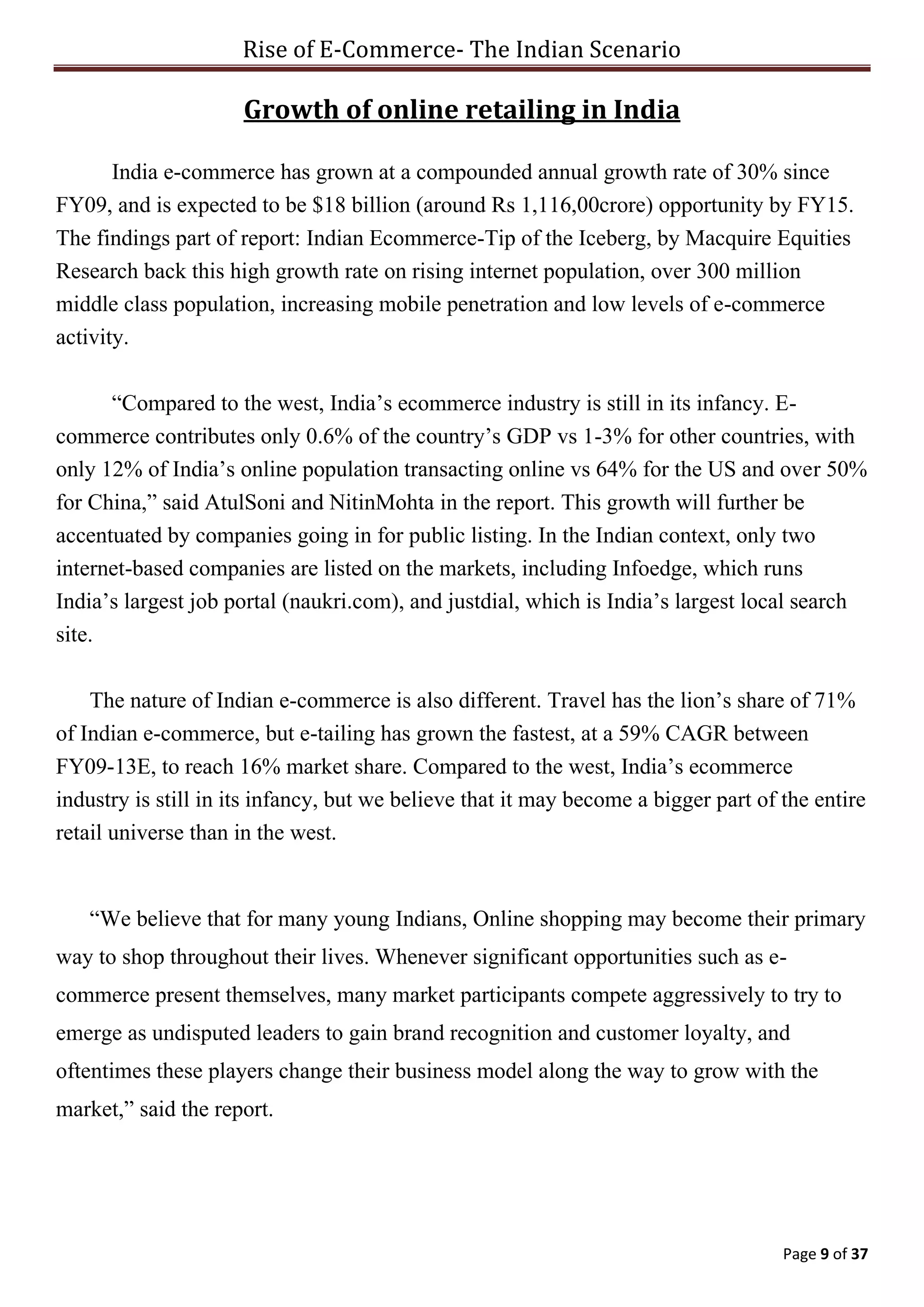 Rise of E-Commerce- The Indian Scenario
Page 9 of 37
Growth of online retailing in India
India e-commerce has grown at a compounded annual growth rate of 30% since
FY09, and is expected to be $18 billion (around Rs 1,116,00crore) opportunity by FY15.
The findings part of report: Indian Ecommerce-Tip of the Iceberg, by Macquire Equities
Research back this high growth rate on rising internet population, over 300 million
middle class population, increasing mobile penetration and low levels of e-commerce
activity.
“Compared to the west, India’s ecommerce industry is still in its infancy. E-
commerce contributes only 0.6% of the country’s GDP vs 1-3% for other countries, with
only 12% of India’s online population transacting online vs 64% for the US and over 50%
for China,” said AtulSoni and NitinMohta in the report. This growth will further be
accentuated by companies going in for public listing. In the Indian context, only two
internet-based companies are listed on the markets, including Infoedge, which runs
India’s largest job portal (naukri.com), and justdial, which is India’s largest local search
site.
The nature of Indian e-commerce is also different. Travel has the lion’s share of 71%
of Indian e-commerce, but e-tailing has grown the fastest, at a 59% CAGR between
FY09-13E, to reach 16% market share. Compared to the west, India’s ecommerce
industry is still in its infancy, but we believe that it may become a bigger part of the entire
retail universe than in the west.
“We believe that for many young Indians, Online shopping may become their primary
way to shop throughout their lives. Whenever significant opportunities such as e-
commerce present themselves, many market participants compete aggressively to try to
emerge as undisputed leaders to gain brand recognition and customer loyalty, and
oftentimes these players change their business model along the way to grow with the
market,” said the report.
 