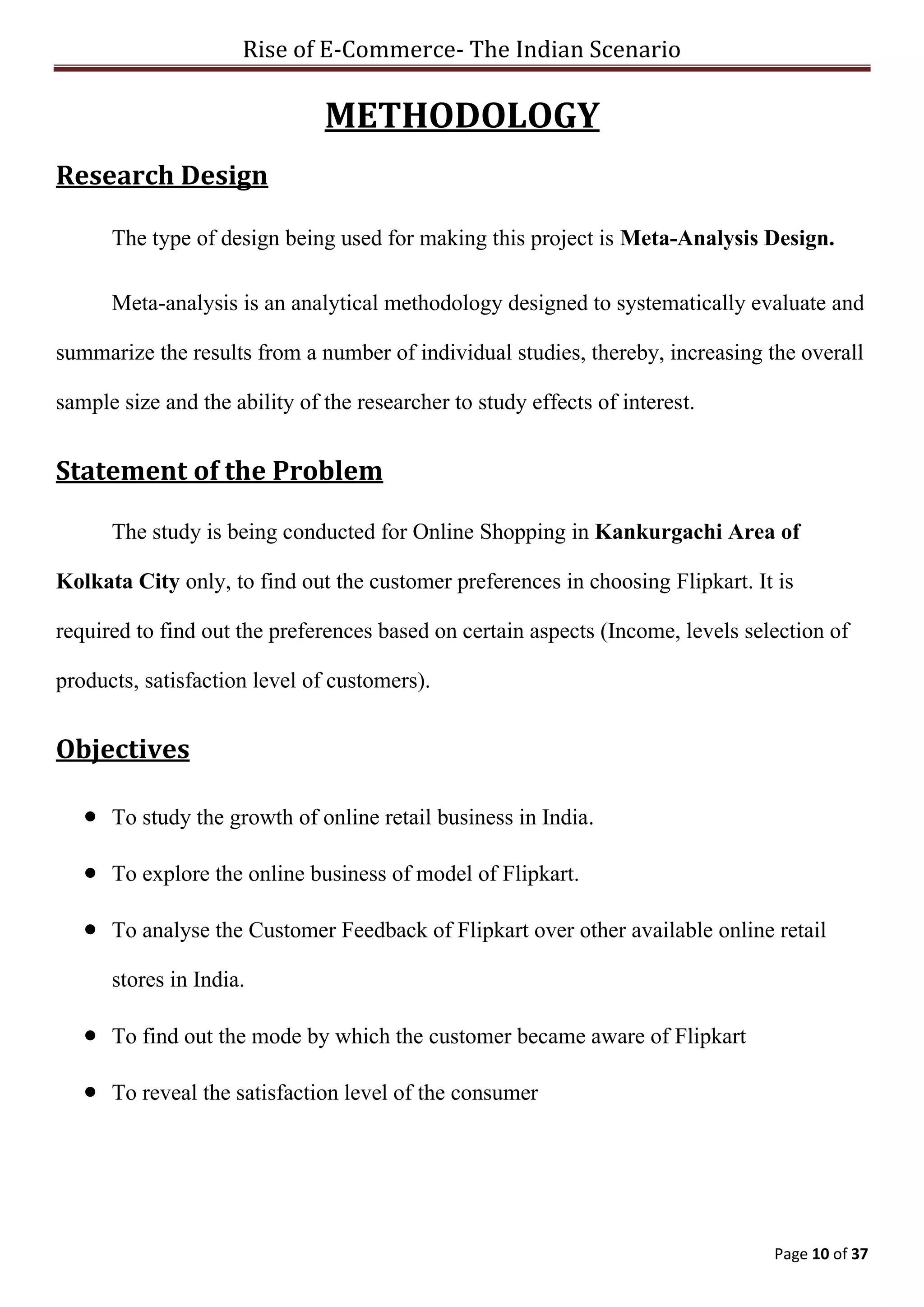 Rise of E-Commerce- The Indian Scenario
Page 10 of 37
METHODOLOGY
Research Design
The type of design being used for making this project is Meta-Analysis Design.
Meta-analysis is an analytical methodology designed to systematically evaluate and
summarize the results from a number of individual studies, thereby, increasing the overall
sample size and the ability of the researcher to study effects of interest.
Statement of the Problem
The study is being conducted for Online Shopping in Kankurgachi Area of
Kolkata City only, to find out the customer preferences in choosing Flipkart. It is
required to find out the preferences based on certain aspects (Income, levels selection of
products, satisfaction level of customers).
Objectives
 To study the growth of online retail business in India.
 To explore the online business of model of Flipkart.
 To analyse the Customer Feedback of Flipkart over other available online retail
stores in India.
 To find out the mode by which the customer became aware of Flipkart
 To reveal the satisfaction level of the consumer
 