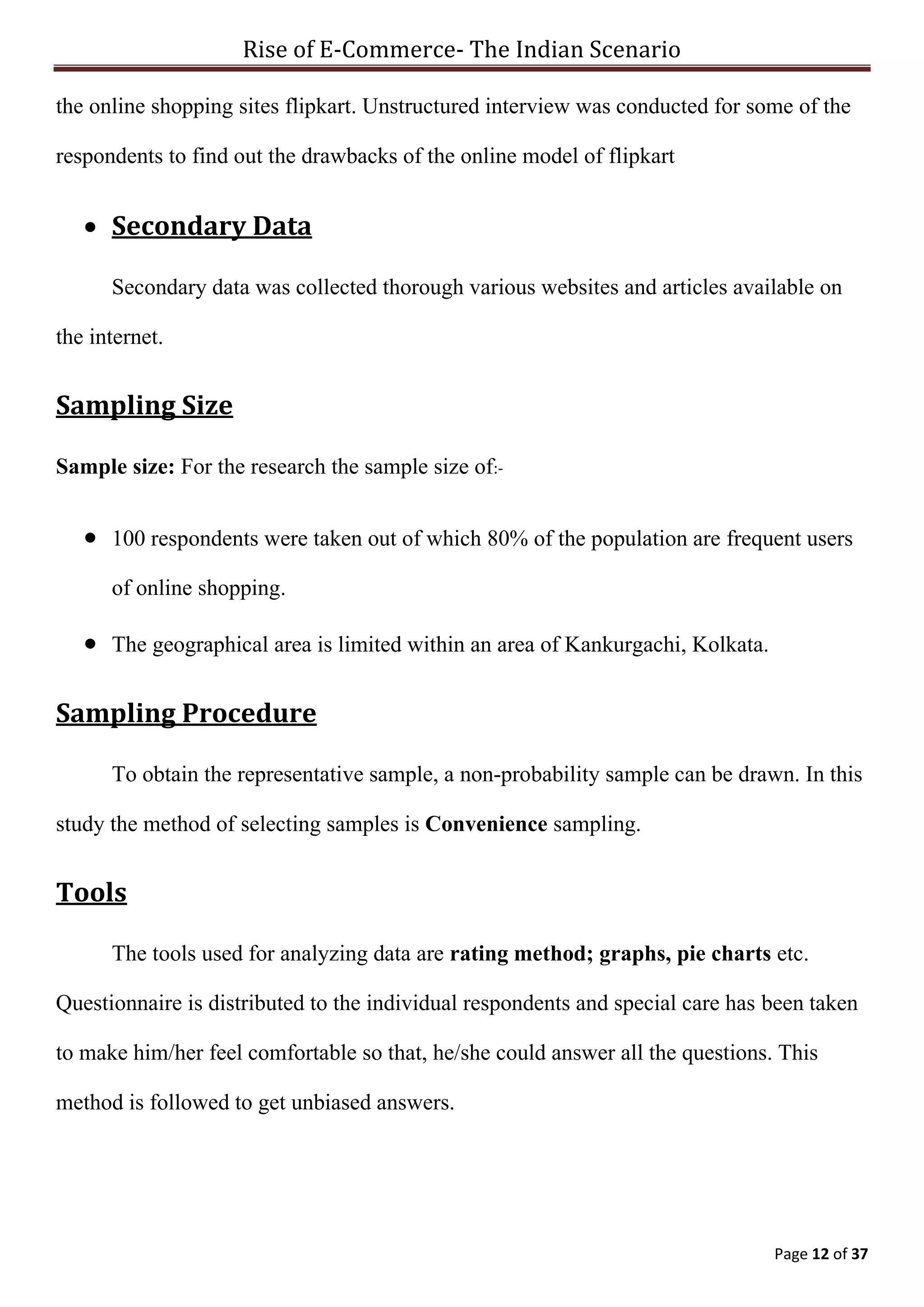 Rise of E-Commerce- The Indian Scenario
Page 12 of 37
the online shopping sites flipkart. Unstructured interview was conducted for some of the
respondents to find out the drawbacks of the online model of flipkart
 Secondary Data
Secondary data was collected thorough various websites and articles available on
the internet.
Sampling Size
Sample size: For the research the sample size of:-
 100 respondents were taken out of which 80% of the population are frequent users
of online shopping.
 The geographical area is limited within an area of Kankurgachi, Kolkata.
Sampling Procedure
To obtain the representative sample, a non-probability sample can be drawn. In this
study the method of selecting samples is Convenience sampling.
Tools
The tools used for analyzing data are rating method; graphs, pie charts etc.
Questionnaire is distributed to the individual respondents and special care has been taken
to make him/her feel comfortable so that, he/she could answer all the questions. This
method is followed to get unbiased answers.
 