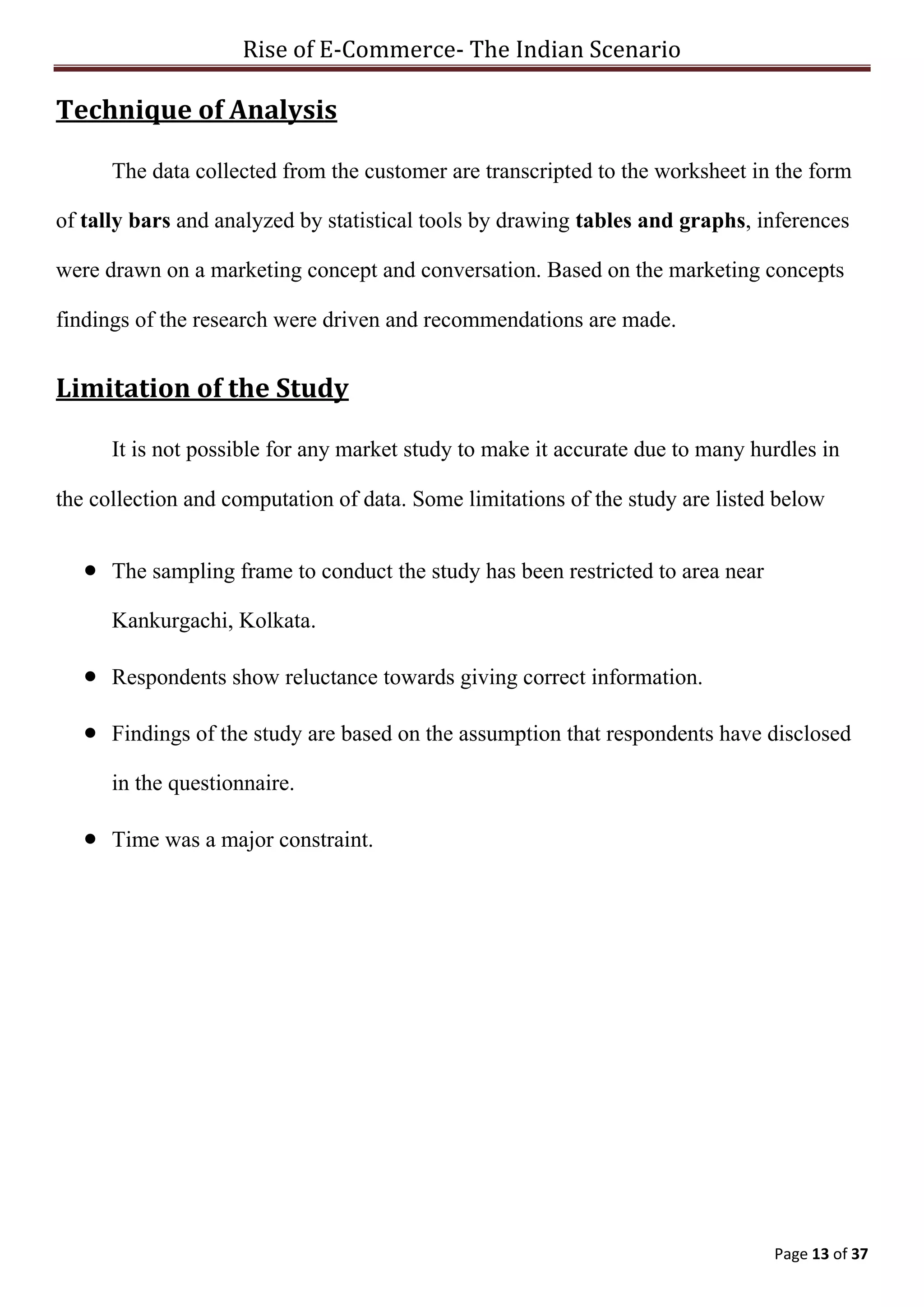 Rise of E-Commerce- The Indian Scenario
Page 13 of 37
Technique of Analysis
The data collected from the customer are transcripted to the worksheet in the form
of tally bars and analyzed by statistical tools by drawing tables and graphs, inferences
were drawn on a marketing concept and conversation. Based on the marketing concepts
findings of the research were driven and recommendations are made.
Limitation of the Study
It is not possible for any market study to make it accurate due to many hurdles in
the collection and computation of data. Some limitations of the study are listed below
 The sampling frame to conduct the study has been restricted to area near
Kankurgachi, Kolkata.
 Respondents show reluctance towards giving correct information.
 Findings of the study are based on the assumption that respondents have disclosed
in the questionnaire.
 Time was a major constraint.
 