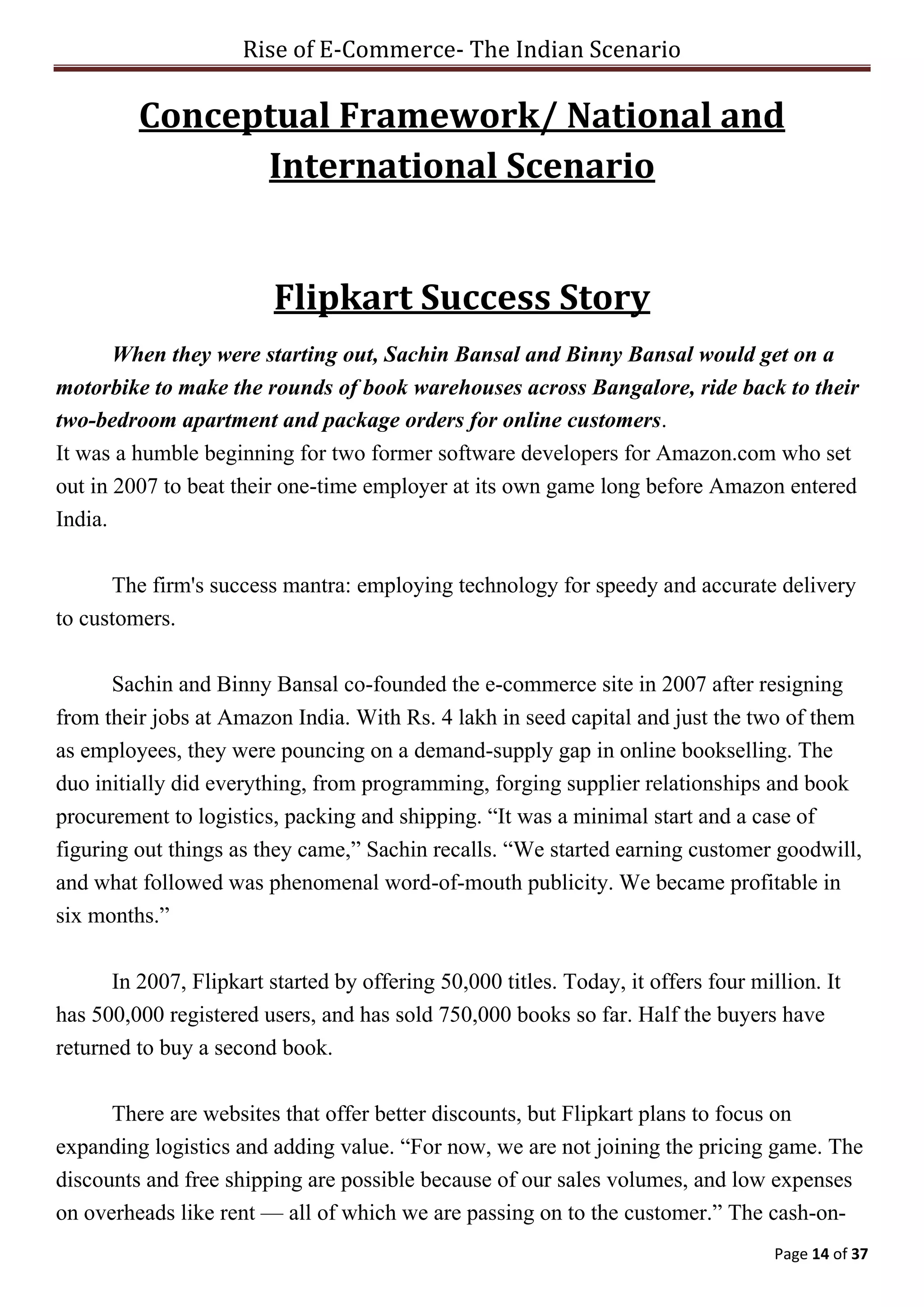 Rise of E-Commerce- The Indian Scenario
Page 14 of 37
Conceptual Framework/ National and
International Scenario
Flipkart Success Story
When they were starting out, Sachin Bansal and Binny Bansal would get on a
motorbike to make the rounds of book warehouses across Bangalore, ride back to their
two-bedroom apartment and package orders for online customers.
It was a humble beginning for two former software developers for Amazon.com who set
out in 2007 to beat their one-time employer at its own game long before Amazon entered
India.
The firm's success mantra: employing technology for speedy and accurate delivery
to customers.
Sachin and Binny Bansal co-founded the e-commerce site in 2007 after resigning
from their jobs at Amazon India. With Rs. 4 lakh in seed capital and just the two of them
as employees, they were pouncing on a demand-supply gap in online bookselling. The
duo initially did everything, from programming, forging supplier relationships and book
procurement to logistics, packing and shipping. “It was a minimal start and a case of
figuring out things as they came,” Sachin recalls. “We started earning customer goodwill,
and what followed was phenomenal word-of-mouth publicity. We became profitable in
six months.”
In 2007, Flipkart started by offering 50,000 titles. Today, it offers four million. It
has 500,000 registered users, and has sold 750,000 books so far. Half the buyers have
returned to buy a second book.
There are websites that offer better discounts, but Flipkart plans to focus on
expanding logistics and adding value. “For now, we are not joining the pricing game. The
discounts and free shipping are possible because of our sales volumes, and low expenses
on overheads like rent — all of which we are passing on to the customer.” The cash-on-
 