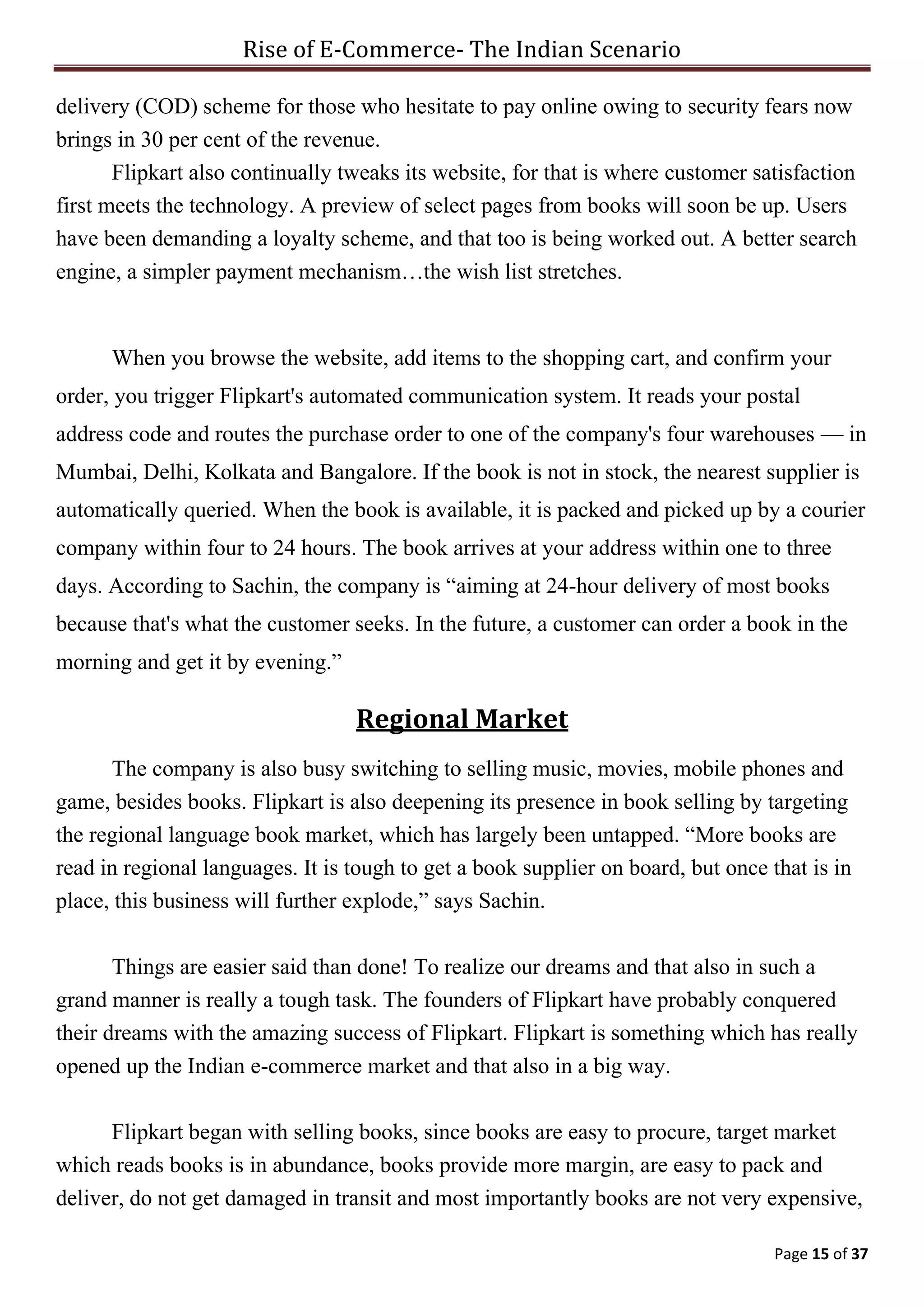Rise of E-Commerce- The Indian Scenario
Page 15 of 37
delivery (COD) scheme for those who hesitate to pay online owing to security fears now
brings in 30 per cent of the revenue.
Flipkart also continually tweaks its website, for that is where customer satisfaction
first meets the technology. A preview of select pages from books will soon be up. Users
have been demanding a loyalty scheme, and that too is being worked out. A better search
engine, a simpler payment mechanism…the wish list stretches.
When you browse the website, add items to the shopping cart, and confirm your
order, you trigger Flipkart's automated communication system. It reads your postal
address code and routes the purchase order to one of the company's four warehouses — in
Mumbai, Delhi, Kolkata and Bangalore. If the book is not in stock, the nearest supplier is
automatically queried. When the book is available, it is packed and picked up by a courier
company within four to 24 hours. The book arrives at your address within one to three
days. According to Sachin, the company is “aiming at 24-hour delivery of most books
because that's what the customer seeks. In the future, a customer can order a book in the
morning and get it by evening.”
Regional Market
The company is also busy switching to selling music, movies, mobile phones and
game, besides books. Flipkart is also deepening its presence in book selling by targeting
the regional language book market, which has largely been untapped. “More books are
read in regional languages. It is tough to get a book supplier on board, but once that is in
place, this business will further explode,” says Sachin.
Things are easier said than done! To realize our dreams and that also in such a
grand manner is really a tough task. The founders of Flipkart have probably conquered
their dreams with the amazing success of Flipkart. Flipkart is something which has really
opened up the Indian e-commerce market and that also in a big way.
Flipkart began with selling books, since books are easy to procure, target market
which reads books is in abundance, books provide more margin, are easy to pack and
deliver, do not get damaged in transit and most importantly books are not very expensive,
 