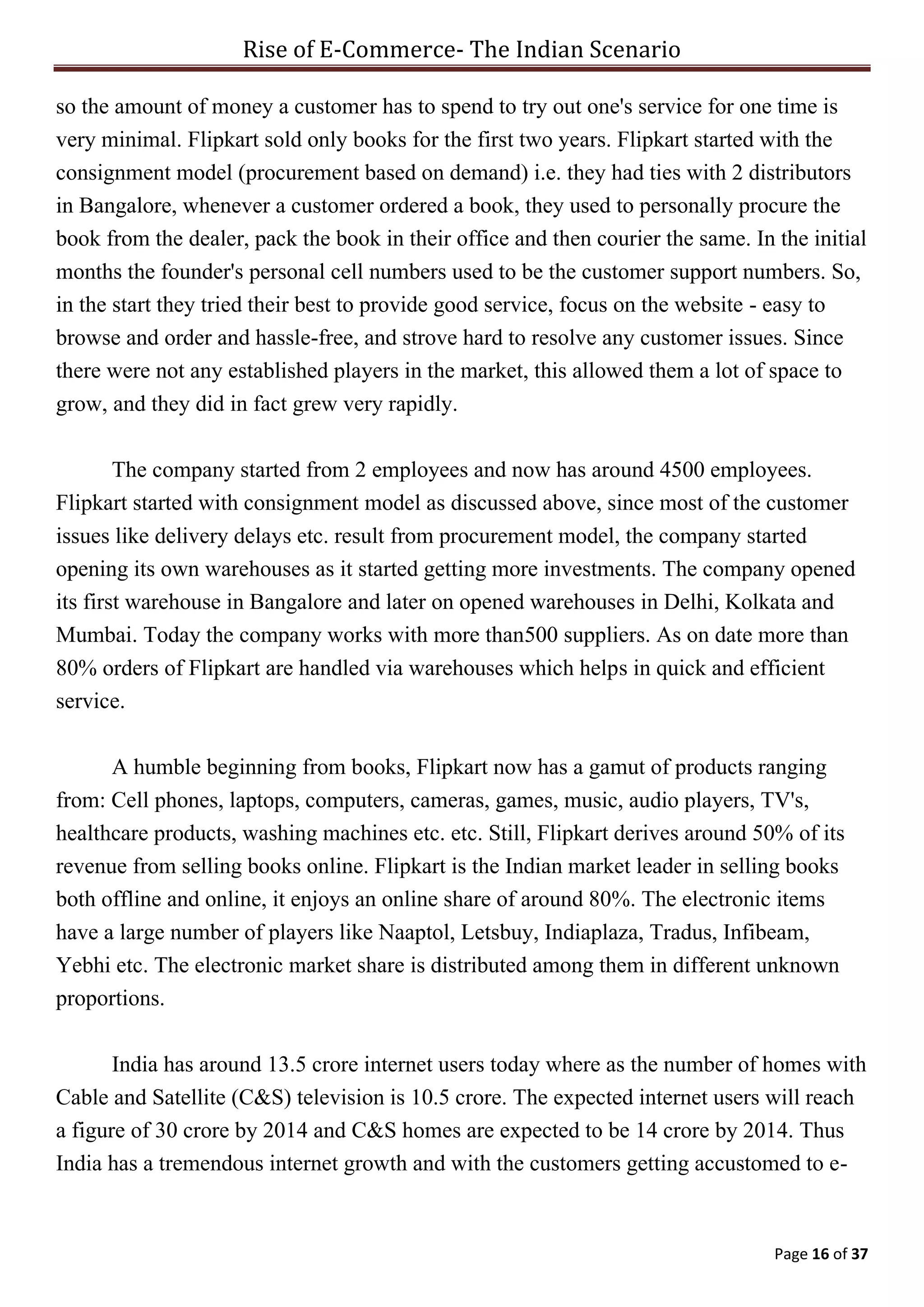 Rise of E-Commerce- The Indian Scenario
Page 16 of 37
so the amount of money a customer has to spend to try out one's service for one time is
very minimal. Flipkart sold only books for the first two years. Flipkart started with the
consignment model (procurement based on demand) i.e. they had ties with 2 distributors
in Bangalore, whenever a customer ordered a book, they used to personally procure the
book from the dealer, pack the book in their office and then courier the same. In the initial
months the founder's personal cell numbers used to be the customer support numbers. So,
in the start they tried their best to provide good service, focus on the website - easy to
browse and order and hassle-free, and strove hard to resolve any customer issues. Since
there were not any established players in the market, this allowed them a lot of space to
grow, and they did in fact grew very rapidly.
The company started from 2 employees and now has around 4500 employees.
Flipkart started with consignment model as discussed above, since most of the customer
issues like delivery delays etc. result from procurement model, the company started
opening its own warehouses as it started getting more investments. The company opened
its first warehouse in Bangalore and later on opened warehouses in Delhi, Kolkata and
Mumbai. Today the company works with more than500 suppliers. As on date more than
80% orders of Flipkart are handled via warehouses which helps in quick and efficient
service.
A humble beginning from books, Flipkart now has a gamut of products ranging
from: Cell phones, laptops, computers, cameras, games, music, audio players, TV's,
healthcare products, washing machines etc. etc. Still, Flipkart derives around 50% of its
revenue from selling books online. Flipkart is the Indian market leader in selling books
both offline and online, it enjoys an online share of around 80%. The electronic items
have a large number of players like Naaptol, Letsbuy, Indiaplaza, Tradus, Infibeam,
Yebhi etc. The electronic market share is distributed among them in different unknown
proportions.
India has around 13.5 crore internet users today where as the number of homes with
Cable and Satellite (C&S) television is 10.5 crore. The expected internet users will reach
a figure of 30 crore by 2014 and C&S homes are expected to be 14 crore by 2014. Thus
India has a tremendous internet growth and with the customers getting accustomed to e-
 