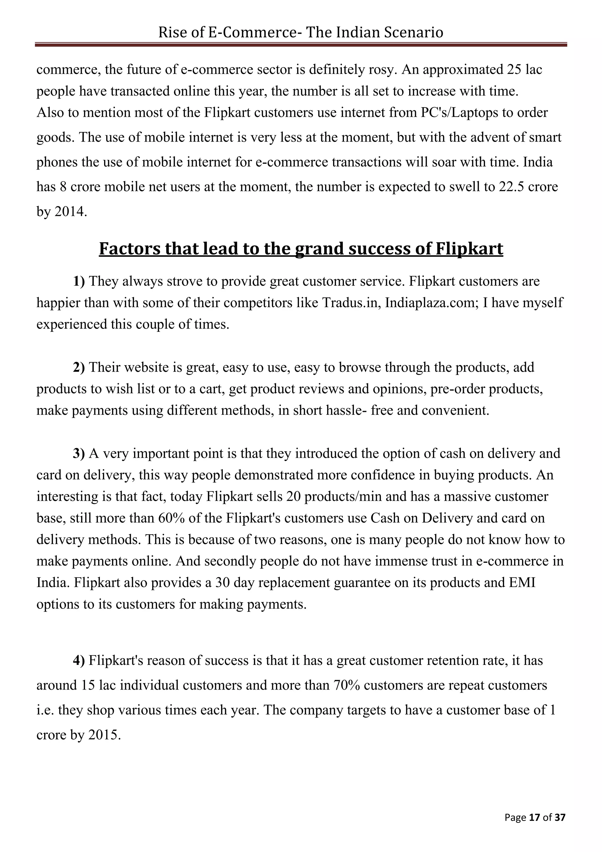 Rise of E-Commerce- The Indian Scenario
Page 17 of 37
commerce, the future of e-commerce sector is definitely rosy. An approximated 25 lac
people have transacted online this year, the number is all set to increase with time.
Also to mention most of the Flipkart customers use internet from PC's/Laptops to order
goods. The use of mobile internet is very less at the moment, but with the advent of smart
phones the use of mobile internet for e-commerce transactions will soar with time. India
has 8 crore mobile net users at the moment, the number is expected to swell to 22.5 crore
by 2014.
Factors that lead to the grand success of Flipkart
1) They always strove to provide great customer service. Flipkart customers are
happier than with some of their competitors like Tradus.in, Indiaplaza.com; I have myself
experienced this couple of times.
2) Their website is great, easy to use, easy to browse through the products, add
products to wish list or to a cart, get product reviews and opinions, pre-order products,
make payments using different methods, in short hassle- free and convenient.
3) A very important point is that they introduced the option of cash on delivery and
card on delivery, this way people demonstrated more confidence in buying products. An
interesting is that fact, today Flipkart sells 20 products/min and has a massive customer
base, still more than 60% of the Flipkart's customers use Cash on Delivery and card on
delivery methods. This is because of two reasons, one is many people do not know how to
make payments online. And secondly people do not have immense trust in e-commerce in
India. Flipkart also provides a 30 day replacement guarantee on its products and EMI
options to its customers for making payments.
4) Flipkart's reason of success is that it has a great customer retention rate, it has
around 15 lac individual customers and more than 70% customers are repeat customers
i.e. they shop various times each year. The company targets to have a customer base of 1
crore by 2015.
 