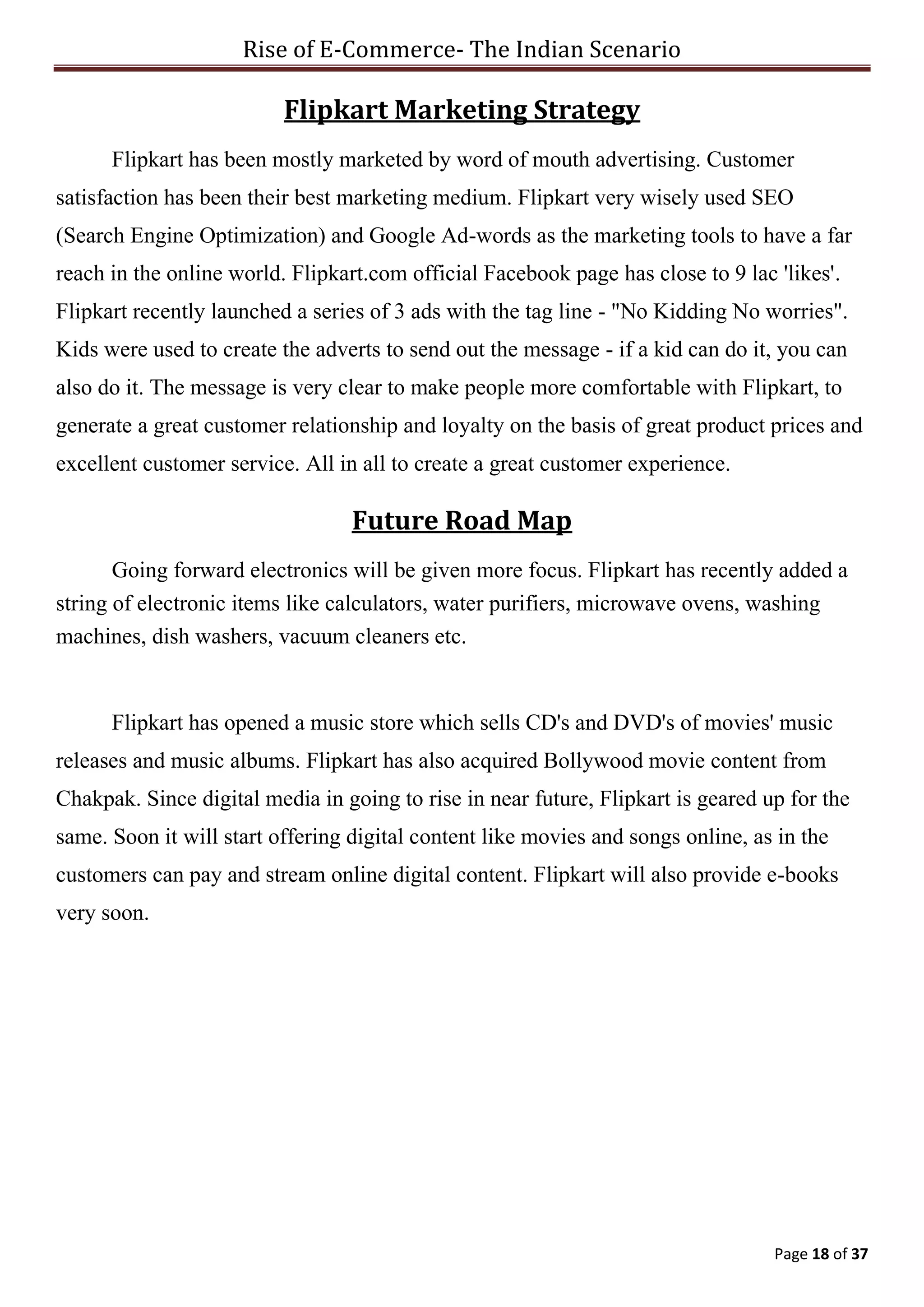 Rise of E-Commerce- The Indian Scenario
Page 18 of 37
Flipkart Marketing Strategy
Flipkart has been mostly marketed by word of mouth advertising. Customer
satisfaction has been their best marketing medium. Flipkart very wisely used SEO
(Search Engine Optimization) and Google Ad-words as the marketing tools to have a far
reach in the online world. Flipkart.com official Facebook page has close to 9 lac 'likes'.
Flipkart recently launched a series of 3 ads with the tag line - "No Kidding No worries".
Kids were used to create the adverts to send out the message - if a kid can do it, you can
also do it. The message is very clear to make people more comfortable with Flipkart, to
generate a great customer relationship and loyalty on the basis of great product prices and
excellent customer service. All in all to create a great customer experience.
Future Road Map
Going forward electronics will be given more focus. Flipkart has recently added a
string of electronic items like calculators, water purifiers, microwave ovens, washing
machines, dish washers, vacuum cleaners etc.
Flipkart has opened a music store which sells CD's and DVD's of movies' music
releases and music albums. Flipkart has also acquired Bollywood movie content from
Chakpak. Since digital media in going to rise in near future, Flipkart is geared up for the
same. Soon it will start offering digital content like movies and songs online, as in the
customers can pay and stream online digital content. Flipkart will also provide e-books
very soon.
 