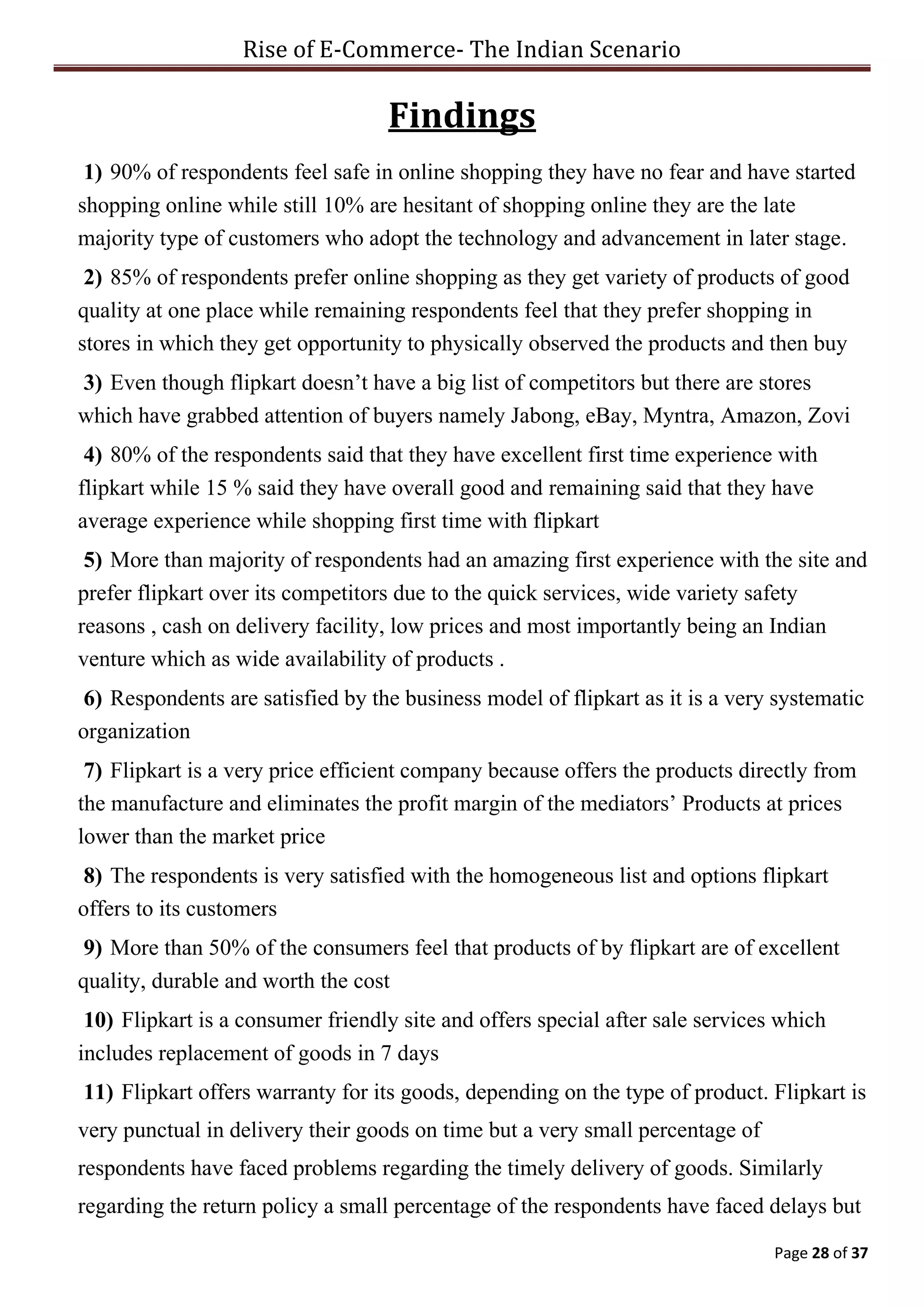 Rise of E-Commerce- The Indian Scenario
Page 28 of 37
Findings
1) 90% of respondents feel safe in online shopping they have no fear and have started
shopping online while still 10% are hesitant of shopping online they are the late
majority type of customers who adopt the technology and advancement in later stage.
2) 85% of respondents prefer online shopping as they get variety of products of good
quality at one place while remaining respondents feel that they prefer shopping in
stores in which they get opportunity to physically observed the products and then buy
3) Even though flipkart doesn’t have a big list of competitors but there are stores
which have grabbed attention of buyers namely Jabong, eBay, Myntra, Amazon, Zovi
4) 80% of the respondents said that they have excellent first time experience with
flipkart while 15 % said they have overall good and remaining said that they have
average experience while shopping first time with flipkart
5) More than majority of respondents had an amazing first experience with the site and
prefer flipkart over its competitors due to the quick services, wide variety safety
reasons , cash on delivery facility, low prices and most importantly being an Indian
venture which as wide availability of products .
6) Respondents are satisfied by the business model of flipkart as it is a very systematic
organization
7) Flipkart is a very price efficient company because offers the products directly from
the manufacture and eliminates the profit margin of the mediators’ Products at prices
lower than the market price
8) The respondents is very satisfied with the homogeneous list and options flipkart
offers to its customers
9) More than 50% of the consumers feel that products of by flipkart are of excellent
quality, durable and worth the cost
10) Flipkart is a consumer friendly site and offers special after sale services which
includes replacement of goods in 7 days
11) Flipkart offers warranty for its goods, depending on the type of product. Flipkart is
very punctual in delivery their goods on time but a very small percentage of
respondents have faced problems regarding the timely delivery of goods. Similarly
regarding the return policy a small percentage of the respondents have faced delays but
 