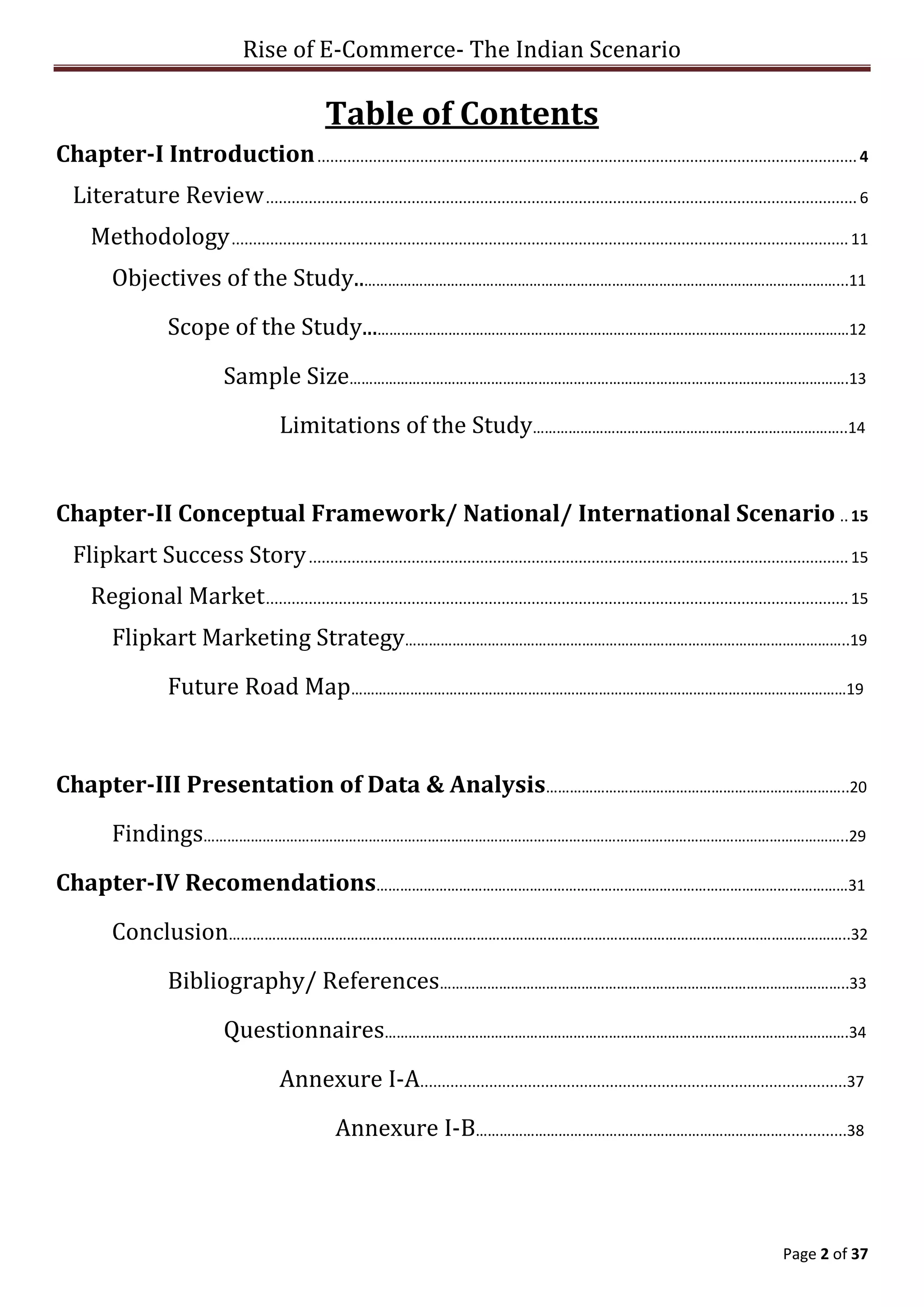 Rise of E-Commerce- The Indian Scenario
Page 2 of 37
Table of Contents
Chapter-I Introduction.............................................................................................................................. 4
Literature Review.......................................................................................................................................... 6
Methodology................................................................................................................................................ 11
Objectives of the Study..…………………………………………………………………………………………………………...11
Scope of the Study...…………………………………………………………………………………………………………12
Sample Size……………………………………………………………………………………………………………….13
Limitations of the Study……………………………………………………………………..14
Chapter-II Conceptual Framework/ National/ International Scenario .. 15
Flipkart Success Story.............................................................................................................................. 15
Regional Market........................................................................................................................................ 15
Flipkart Marketing Strategy…………………………………………………………………………………………………..19
Future Road Map………………………………………………………………………………………………………………19
Chapter-III Presentation of Data & Analysis…………………………………………………………………..20
Findings………………………………………………………………………………………………………………………………………………..29
Chapter-IV Recomendations…………………………………………………………………………………………………………31
Conclusion…………………………………………………………………………………………………………………………………………..32
Bibliography/ References…………………………………………………………………………………………..33
Questionnaires……………………………………………………………………………………………………….34
Annexure I-A...................................................................................................37
Annexure I-B……………………………………………………………………...............38
 