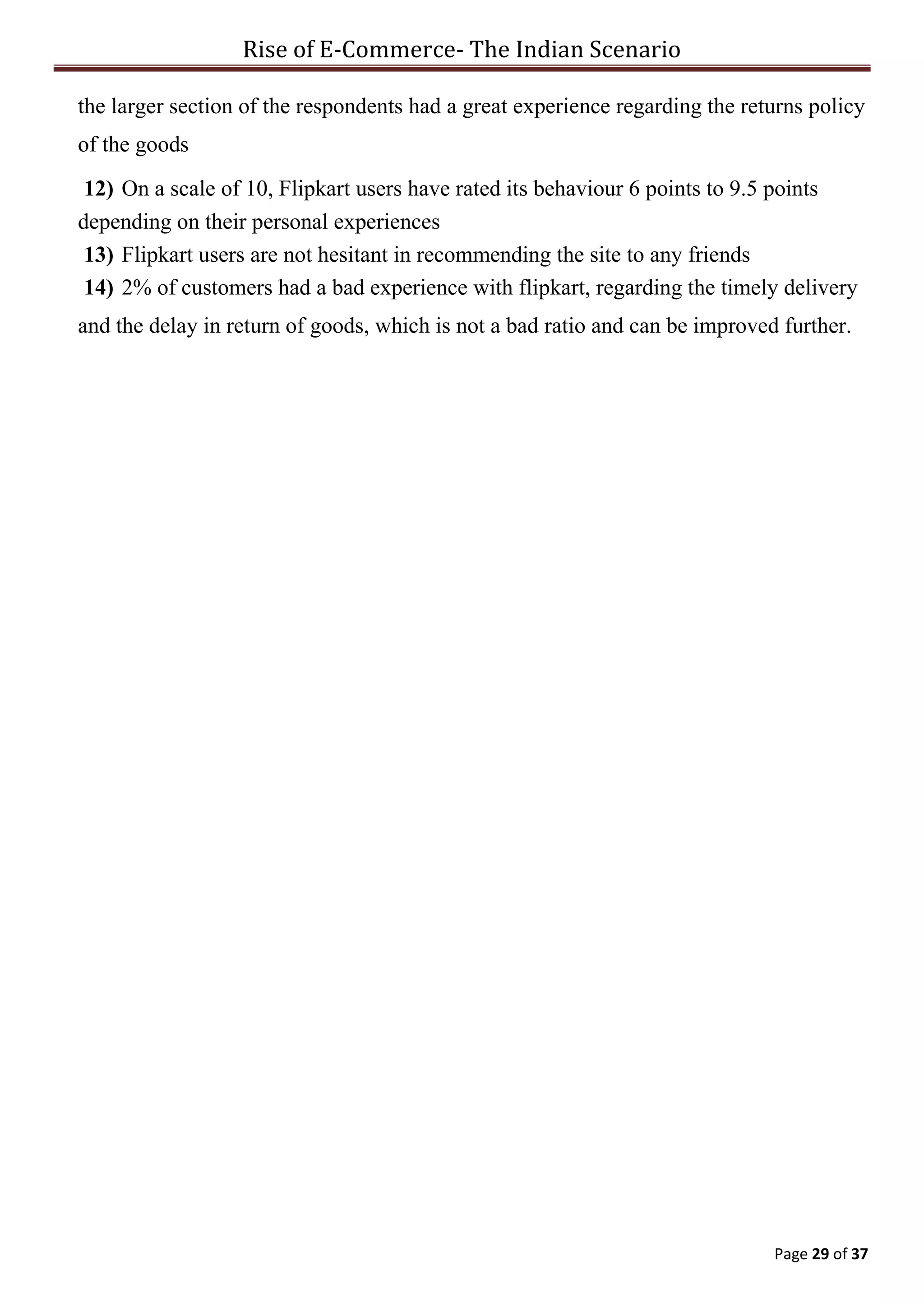 Rise of E-Commerce- The Indian Scenario
Page 29 of 37
the larger section of the respondents had a great experience regarding the returns policy
of the goods
12) On a scale of 10, Flipkart users have rated its behaviour 6 points to 9.5 points
depending on their personal experiences
13) Flipkart users are not hesitant in recommending the site to any friends
14) 2% of customers had a bad experience with flipkart, regarding the timely delivery
and the delay in return of goods, which is not a bad ratio and can be improved further.
 