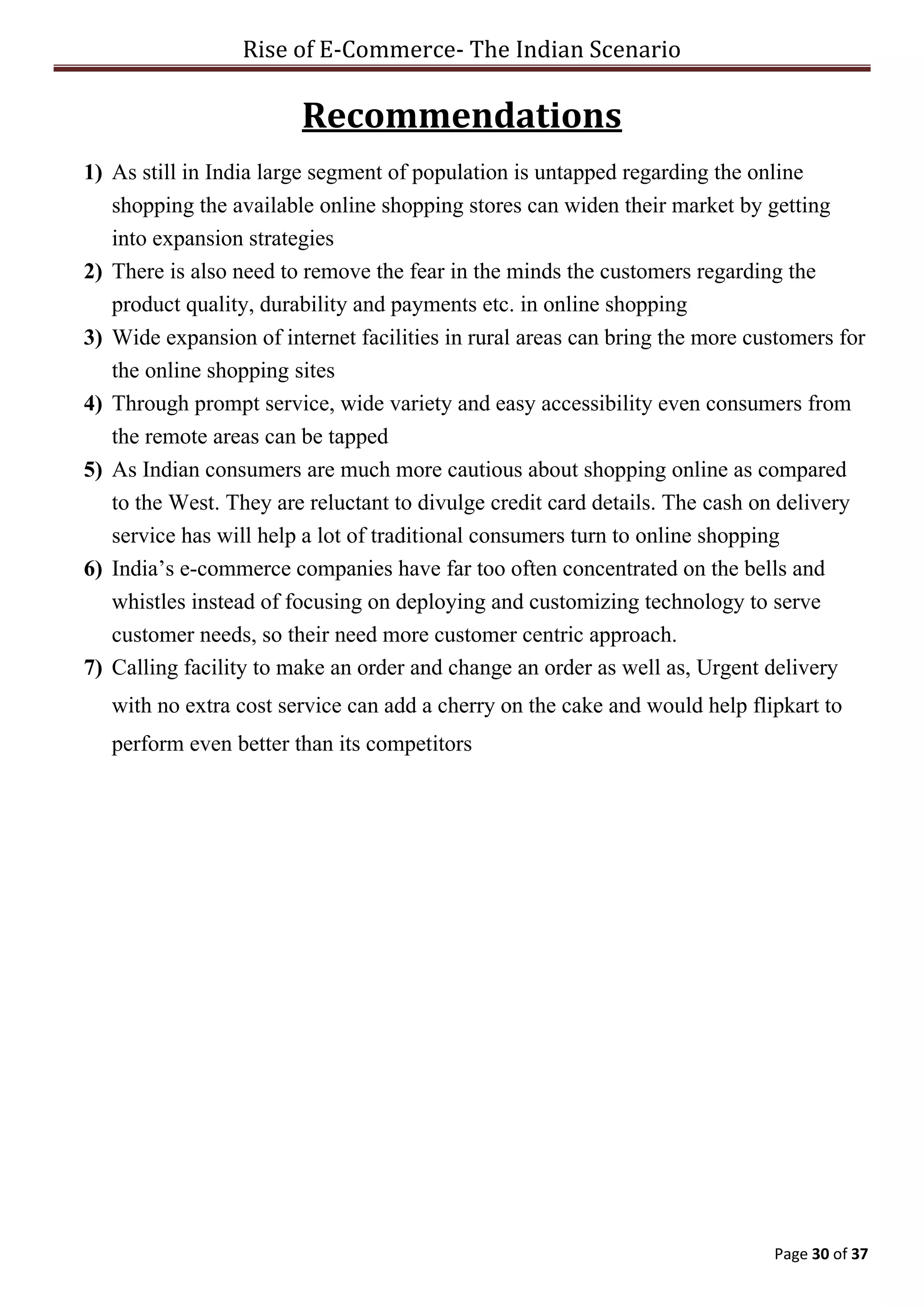 Rise of E-Commerce- The Indian Scenario
Page 30 of 37
Recommendations
1) As still in India large segment of population is untapped regarding the online
shopping the available online shopping stores can widen their market by getting
into expansion strategies
2) There is also need to remove the fear in the minds the customers regarding the
product quality, durability and payments etc. in online shopping
3) Wide expansion of internet facilities in rural areas can bring the more customers for
the online shopping sites
4) Through prompt service, wide variety and easy accessibility even consumers from
the remote areas can be tapped
5) As Indian consumers are much more cautious about shopping online as compared
to the West. They are reluctant to divulge credit card details. The cash on delivery
service has will help a lot of traditional consumers turn to online shopping
6) India’s e-commerce companies have far too often concentrated on the bells and
whistles instead of focusing on deploying and customizing technology to serve
customer needs, so their need more customer centric approach.
7) Calling facility to make an order and change an order as well as, Urgent delivery
with no extra cost service can add a cherry on the cake and would help flipkart to
perform even better than its competitors
 