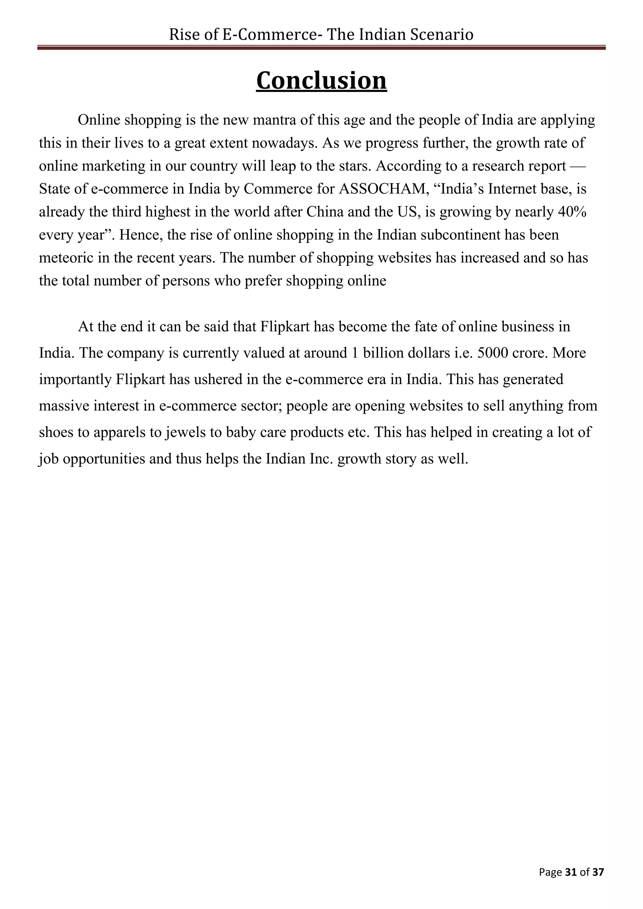 Rise of E-Commerce- The Indian Scenario
Page 31 of 37
Conclusion
Online shopping is the new mantra of this age and the people of India are applying
this in their lives to a great extent nowadays. As we progress further, the growth rate of
online marketing in our country will leap to the stars. According to a research report —
State of e-commerce in India by Commerce for ASSOCHAM, “India’s Internet base, is
already the third highest in the world after China and the US, is growing by nearly 40%
every year”. Hence, the rise of online shopping in the Indian subcontinent has been
meteoric in the recent years. The number of shopping websites has increased and so has
the total number of persons who prefer shopping online
At the end it can be said that Flipkart has become the fate of online business in
India. The company is currently valued at around 1 billion dollars i.e. 5000 crore. More
importantly Flipkart has ushered in the e-commerce era in India. This has generated
massive interest in e-commerce sector; people are opening websites to sell anything from
shoes to apparels to jewels to baby care products etc. This has helped in creating a lot of
job opportunities and thus helps the Indian Inc. growth story as well.
 