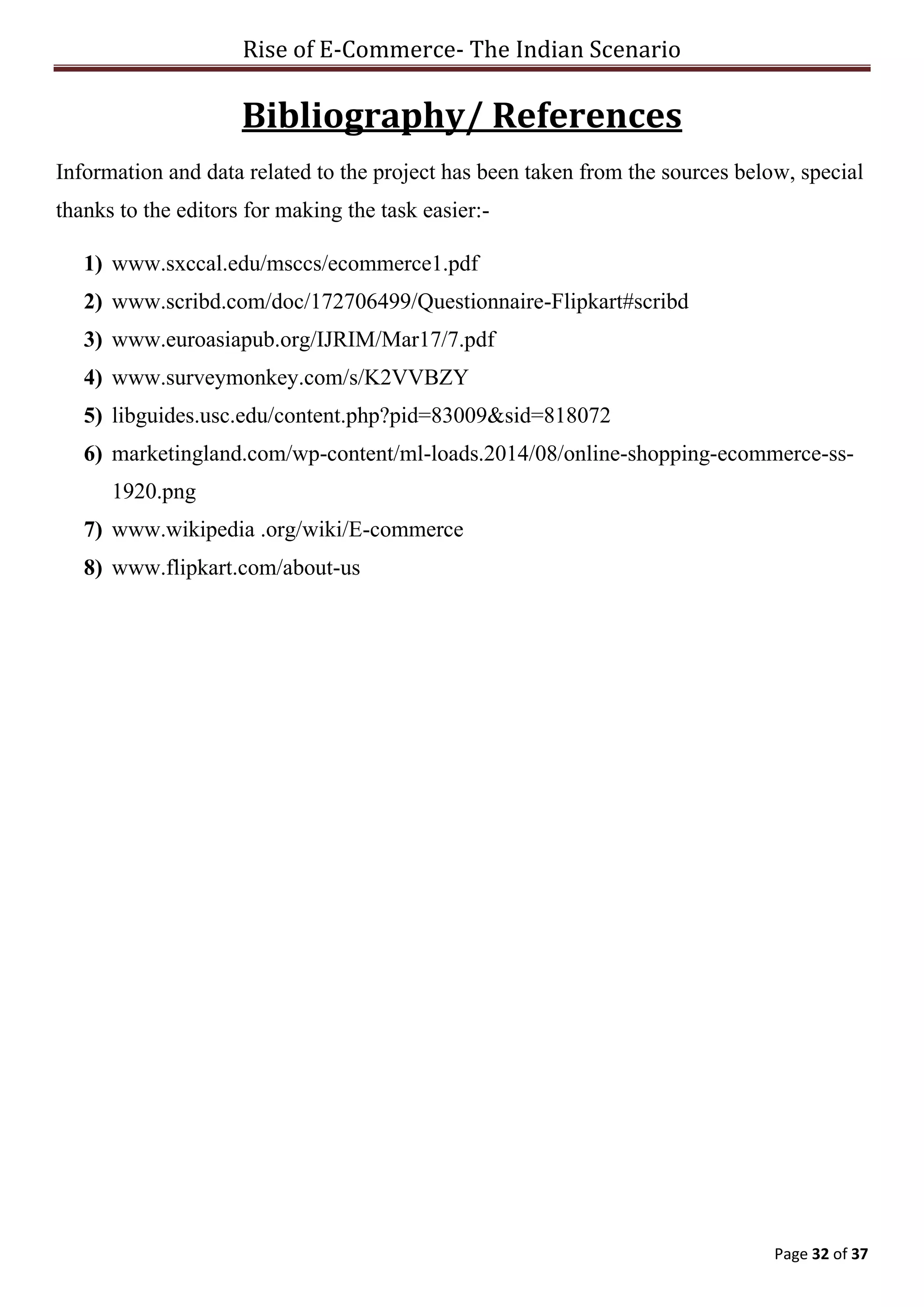 Rise of E-Commerce- The Indian Scenario
Page 32 of 37
Bibliography/ References
Information and data related to the project has been taken from the sources below, special
thanks to the editors for making the task easier:-
1) www.sxccal.edu/msccs/ecommerce1.pdf
2) www.scribd.com/doc/172706499/Questionnaire-Flipkart#scribd
3) www.euroasiapub.org/IJRIM/Mar17/7.pdf
4) www.surveymonkey.com/s/K2VVBZY
5) libguides.usc.edu/content.php?pid=83009&sid=818072
6) marketingland.com/wp-content/ml-loads.2014/08/online-shopping-ecommerce-ss-
1920.png
7) www.wikipedia .org/wiki/E-commerce
8) www.flipkart.com/about-us
 
